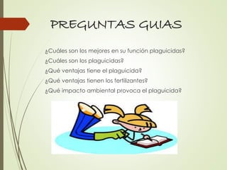 PREGUNTAS GUIAS
¿Cuáles son los mejores en su función plaguicidas?
¿Cuáles son los plaguicidas?
¿Qué ventajas tiene el plaguicida?
¿Qué ventajas tienen los fertilizantes?
¿Qué impacto ambiental provoca el plaguicida?
 