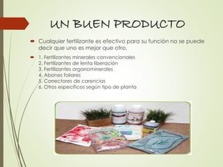 UN BUEN PRODUCTO
 Cualquier fertilizante es efectivo para su función no se puede
decir que uno es mejor que otro.
 1. Fertilizantes minerales convencionales
2. Fertilizantes de lenta liberación
3. Fertilizantes organominerales
4. Abonos foliares
5. Correctores de carencias
6. Otros específicos según tipo de planta
 