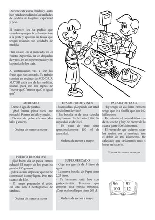 Durante este curso Pincho y Laura
han estado estudiando las unidades
de medida de longitud, capacidad
y peso.
El maestro les ha pedido que
cuando vayan por la calle escuchen
a la gente y apunten las frases que
tengan relación con unidades de
medida.
Han estado en el mercado, en el
Puerto Deportivo, en un despacho
de vinos, en un supermercado y en
la parada de los taxis.
A continuación vas a leer las
frases que han anotado. Tu trabajo
consiste en ordenar de MENOR A
MAYOR cada una de las medidas,
usando para ello los signos de
“mayor que”, “menor que”, o “igual
que”.
MERCADO
- Dame 3 kgs. de patatas.
- ¡Qué buena pinta tiene ese
pescado! Ponme un kilo y medio.
- Filestes de pollo: córtame dos
kilos y cuarto.
Ordena de menor a mayor
PUERTO DEPORTIVO
- ¡Qué buen día de pesca hemos
echado! El mayor de los peces ha
pesado 950 gramos.
- ¡Mira la caña de pescar que me he
comprado! Es muy ligera. Peso tres
cuartos de kilo.
- Ya tengo preparado el cebo.
En total son 8 hectogramos de
sardinas.
Ordena de menor a mayor
DESPACHO DE VINOS
- Buenos días. ¿Me puede dar usted
medio litro de vino?
- Esa botella es de una cosecha
muy buena. Es del año 1986. Su
capacidad es de 75 cl.
- Un vaso de vino tiene
aproximadamente 150 ml de
capacidad.
Ordena de menor a mayor
SUPERMERCADO
- Coge esa garrafa de 5 litros de
agua.
- La nueva botella de Pepsi tiene
2,25 litros.
- Tu hermano está hoy con
gastroenteritis. Tenemos que
comprar una bebida isotónica.
¡Coge esa botella que tiene 200 cl.
Ordena de menor a mayor
PARADA DE TAXIS
- Hoy tengo un día duro. Primero
tengo que ir a Sevilla que son 102
kilómetros.
- He mirado el cuentakilómetros
de mi coche y hoy he recorrido la
cuarta parte 500 kilómetros.
- El recorrido que quieren hacer
los novios por la provincia son
el doble de 100 kilómetros. He
calculado que tardaremos unas 4
horas en hacerlo.
Ordena de menor a mayor
96 97
100 112
 