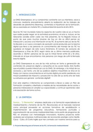 1. INTRODUCCIÓN

La ONG Greenpeace en su compromiso constante con sus miembros, saca a
concurso mediante procedimiento abierto la realización de los trabajos de
desarrollo de plataforma Elearning, contenidos e impartición de la formación
de sus asociados en materia TIC y medioambiental durante el año 2013.

Que las TIC han inundado todos los aspectos de nuestra vida es ya un hecho
que nadie puede negar. Y es que se habla ya del término ciudadano digital
Pero, ¿qué pasa con aquellas personas que no han tenido la oportunidad de
formarse en el uso de estas herramientas? El número de socios/as de
Greenpeace a fines de 2010, según datos de su última memoria publicada,
ascendía a 100.961 personas de las que la mitad tienen entre 35 y 45 años,
intervalo en el que aparecen más personas en brecha digital. La ONG
Greenpeace es una de las más activas en tanto a generación de contenido
2.0, presencia digital y campañas en los social media. Esto facilita que el
público pueda interactuar con la ONG. Sin embargo, si la mitad de sus
socios/as y, por tanto, uno de sus públicos objetivo mayoritario se sitúa en la
franja con menos conocimientos en el mundo digital ¿no están perdiendo una
mayor posibilidad de impacto y proyección?

Con este objetivo 5 Elementos se compromete a llevar a cabo un Plan de
Formación completo y diseñado a medida de las necesidades de los socios y
personas interesadas en ampliar sus capacidades y continuar aportando valor
a la asociación de forma activa.



    2. LA EMPRESA

Somos....”5 Elementos” empresa dedicada a la formación especializada en
medioambiente y fomento de las TIC. Reconocidos en el mercado nacional
como principal proveedor en acciones formativas de sensibilización e
implementación de programas educativos, formaciones puntuales y
esponsorización de acciones medioambientales como parte de programas de
Responsabilidad Social Corporativa en empresas con metodologías
innovadoras.

Nuestros proyectos están avalados por empresas multinacionales de
reconocido prestigio como Nestlé, Coca - Cola, y El Corte Inglés que han
contado con nuestros servicios para su diseño de acciones comunitarias y
concienciación medio ambiental para sus equipos y colaboradores.
Igualmente hemos trabajado para organizaciones como Save the Children,
Médicos sin Fronteras y el Instituto de la Mujer en su diseño de acciones RSC.
Destacamos el plan de la Agencia de Medioambiente de la Comunidad


3   Proyecto Blearning para el fomento de las TIC y la formación medioambiental
 