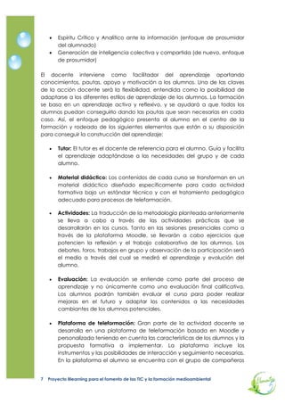   Tutor: El tutor es el docente de referencia para el alumno. Guía y facilita
        el aprendizaje adaptándose a las necesidades del grupo y de cada
        alumno.

       Material didáctico: Los contenidos de cada curso se transforman en un
        material didáctico diseñado específicamente para cada actividad
        formativa bajo un estándar técnico y con el tratamiento pedagógico
        adecuado para procesos de teleformación.

       Actividades: La traducción de la metodología planteada anteriormente
        se lleva a cabo a través de las actividades prácticas que se
        desarrollarán en los cursos. Tanto en las sesiones presenciales como a
        través de la plataforma Moodle, se llevarán a cabo ejercicios que
        potencien la reflexión y el trabajo colaborativo de los alumnos. Los
        debates, foros, trabajos en grupo y observación de la participación será
        el medio a través del cual se medirá el aprendizaje y evolución del
        alumno.

       Evaluación: La evaluación se entiende como parte del proceso de
        aprendizaje y no únicamente como una evaluación final calificativa.
        Los alumnos podrán también evaluar el curso para poder realizar
        mejoras en el futuro y adaptar los contenidos a las necesidades
        cambiantes de los alumnos potenciales.

       Plataforma de teleformación: Gran parte de la actividad docente se
        desarrolla en una plataforma de teleformación basada en Moodle y
        personalizada teniendo en cuenta las características de los alumnos y la
        propuesta formativa. En la plataforma el alumno se encuentra con el
        grupo de compañeros que siguen un mismo curso y con los foros que
        posibilitan la interacción, ya sea entre los participantes como entre éstos
        con el tutor. Asimismo, disponen de los materiales didácticos y de las
        actividades evaluativas y de aprendizaje. El docente dispone de las
        herramientas para el seguimiento del progreso de los alumnos.

       Sesiones presenciales: En todas las acciones formativas, se realizarán
        sesiones presenciales que fomentarán el clima participativo. La
        combinación de práctica y teoría y la creación de grupo de manera
        presencial serán los ejes de estas sesiones presenciales Para continuar
        con el aprendizaje constructivista en el aula presencial, se diseñarán
        casos de análisis que fomenten el trabajo en grupo y aprendizaje por
        insight (aprendizaje súbito) de todos los asistentes

Modelo de acción tutorial

Los tutores y tutoras de 5 Elementos participarán en tres sesiones formativas
iniciales, para la óptima ejecución del proyecto. Todas ellas se realizarán en la


7   Proyecto Blearning para el fomento de las TIC y la formación medioambiental
 