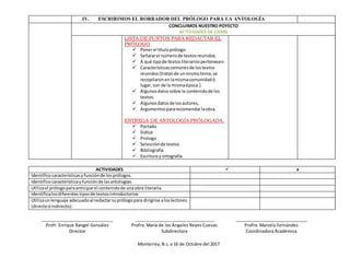 IV. ESCRIBIMOS EL BORRADOR DEL PRÓLOGO PARA LA ANTOLOGÍA
CONCLUIMOS NUESTRO POYECTO
ACTIVIDADES DE CIERRE
LISTA DE PUNTOS PARA REDACTAR EL
PRÓLOGO
 Ponerel títuloprólogo.
 Señalarel númerode textosreunidos.
 A qué tipode textosliterariospertenecen.
 Característicascomunesde lostextos
reunidos(tratande unmismotema,se
recopilaronen lamismacomunidadó
lugar,son de la mismaépoca.).
 Algunosdatossobre le contenidode los
textos.
 Algunosdatosde losautores,
 Argumentospararecomendarlaobra.
ENTREGA DE ANTOLOGÍA PRÓLOGADA.
 Portada
 Índice
 Prologo
 Selecciónde textos
 Bibliografía
 Escritura y ortografía
ACTIVIDADES  x
Identificocaracterísticasyfunciónde losprólogos.
Identificocaracterísticayfunciónde lasantologías.
Utilizael prólogoparaanticiparel contenidode unaobra literaria.
Identificalosdiferentes tiposde textosintroductorios
Utilizaunlenguaje adecuadoal redactarsuprólogopara dirigirse aloslectores
(directoóindirecto).
______________________________ _________________________________ ______________________________
Profr. Enrique Rangel González Profra. María de los Ángeles Reyes Cuevas Profra. Marcela Fernández
Director Subdirectora Coordinadora Académica
Monterrey,N.L.a 16 de Octubre del 2017
 