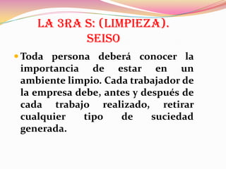 LA 3RA S: (LIMPIEZA).
SEISO
 Toda persona deberá conocer la

importancia de estar en un
ambiente limpio. Cada trabajador de
la empresa debe, antes y después de
cada trabajo realizado, retirar
cualquier
tipo
de
suciedad
generada.

 