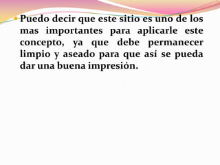  Puedo decir que este sitio es uno de los

mas importantes para aplicarle este
concepto, ya que debe permanecer
limpio y aseado para que así se pueda
dar una buena impresión.

 