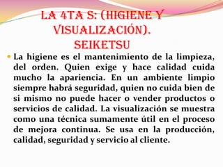 LA 4TA S: (HIGIENE Y
VISUALIZACIÓN).
SEIKETSU
 La higiene es el mantenimiento de la limpieza,
del orden. Quien exige y hace calidad cuida
mucho la apariencia. En un ambiente limpio
siempre habrá seguridad, quien no cuida bien de
si mismo no puede hacer o vender productos o
servicios de calidad. La visualización se muestra

como una técnica sumamente útil en el proceso
de mejora continua. Se usa en la producción,
calidad, seguridad y servicio al cliente.

 