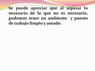  Se puede apreciar que al separar lo

necesario de lo que no es necesario,
podemos tener un ambiente y puesto
de trabajo limpio y aseado.

 
