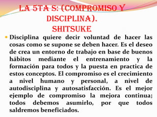 LA 5TA S: (COMPROMISO Y
DISCIPLINA).
SHITSUKE
 Disciplina quiere decir voluntad de hacer las

cosas como se supone se deben hacer. Es el deseo
de crea un entorno de trabajo en base de buenos
hábitos mediante el entrenamiento y la
formación para todos y la puesta en practica de
estos conceptos. El compromiso es el crecimiento
a nivel humano y personal, a nivel de
autodisciplina y autosatisfacción. Es el mejor
ejemplo de compromiso la mejora continua;
todos debemos asumirlo, por que todos
saldremos beneficiados.

 