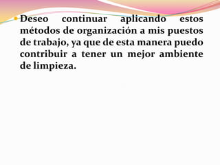  Deseo

continuar aplicando estos
métodos de organización a mis puestos
de trabajo, ya que de esta manera puedo
contribuir a tener un mejor ambiente
de limpieza.

 