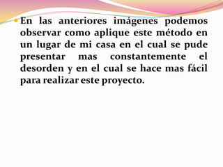  En las anteriores imágenes podemos

observar como aplique este método en
un lugar de mi casa en el cual se pude
presentar mas constantemente el
desorden y en el cual se hace mas fácil
para realizar este proyecto.

 