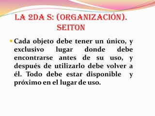 LA 2DA S: (ORGANIZACIÓN).
SEITON
 Cada objeto debe tener un único, y

exclusivo
lugar
donde
debe
encontrarse antes de su uso, y
después de utilizarlo debe volver a
él. Todo debe estar disponible y
próximo en el lugar de uso.

 