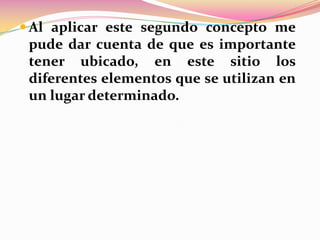  Al aplicar este segundo concepto me

pude dar cuenta de que es importante
tener ubicado, en este sitio los
diferentes elementos que se utilizan en
un lugar determinado.

 