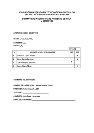 FUNDACIÓN UNIVERSITARIA TECNOLÓGICO COMFENALCO
           TECNOLOGÍA EN SISTEMAS DE INFORMACIÓN

          FORMATO DE INSCRIPCIÓN DE PROYECTO DE AULA
                          V SEMESTRE




INFORMACIÓN DEL COLECTIVO


FECHA: _13_/_08_/_2009_

SEMESTRE: _V_
GRUPO: _A_

                                                              ESTADO

#                   NOMBRE DE LOS INTEGRANTES                  IRR      REG

1   Francisco López Vidales                                              X

2   Jaime García Sánchez                                                 X
                                                                X
3   Luis Rodríguez Simanca

4   Kenny Alfaro Pérez                                                   X




CONTEXTO DEL PROYECTO


NOMBRE DE LA EMPRESA: Restaurante La Vitrola

DIRECCIÓN: Calle Baloco No. 201

TELÉFONO: _____________________________

CONTACTO: Luis Tovar Hernández

EMAIL DEL CONTACTO: _________________________________________________
 