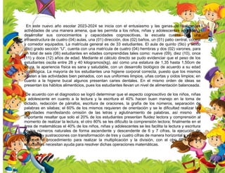 En este nuevo año escolar 2023-2024 se inicia con el entusiasmo y las ganas de realizar las
actividades de una manera amena, que les permita a los niños, niñas y adolescentes aprender y
desarrollar sus conocimientos y capacidades cognoscitivas, la escuela cuenta con una
infraestructura de cuatro (04) aulas, una (01) dirección, dos (02) baños, un (01) patio central, cocina
y comedor equipados. La matrícula general es de 33 estudiantes. El aula de quinto (5to) y sexto
(6to) grado sección “U”, cuenta con una matrícula de cuatro (04) hembras y dos (02) varones, para
un total de seis (06) estudiantes en edades comprendidas tales como: nueve (09), diez (10), once
(11) y doce (12) años de edad. Mediante el cálculo directo se pudo evidenciar que el peso de los
estudiantes oscila entre 28 y 40 kilogramos(kg), así como una estatura de 1,35 hasta 1,50cm de
altura, la apariencia física es sana y saludable, con un desarrollo biológico de acuerdo a su edad
cronológica. La mayoría de los estudiantes una higiene corporal correcta, puesto que los mismos
asisten a las actividades bien peinados, con sus uniformes limpios, uñas cortas y oídos limpios; en
cuanto a la higiene bucal algunos presentan caries dentales. En el mismo orden de ideas se
presentan los hábitos alimenticios, pues los estudiantes llevan un nivel de alimentación balanceada.
De acuerdo con el diagnostico se logró determinar que el aspecto cognoscitivo de los niños, niñas
y adolescente en cuanto a la lectura y la escritura el 40% hacen buen manejo en la toma de
dictado, redacción de párrafos, escritura de oraciones, la grafía de los números, separación de
palabras en silabas; el 60% de los mismos requieren de orientación y se le dificultad realizar las
actividades manifestando omisión de las letras y aglutinamiento de palabras, así mismo es
importante resaltar que solo el 20% de los estudiantes presentan fluidez lectora y comprensión al
momento de realizar la lectura, el otro 80% se les dificulto la comprensión lectora; finalmente en el
área de matemáticas el 40% de los niños, niñas y adolescentes se les facilita la lectura y escritura
de los números naturales de forma ascendente y descendente de 6 y 7 cifras, la ejecución de
adiciones y sustracciones con transformación de tres y cuatro cifras de manera horizontal y vertical,
conocen el procedimiento para realizar la multiplicación y la división, con el otro 60% de los
estudiantes necesitan ayuda para resolver dichas operaciones matemáticas.
 