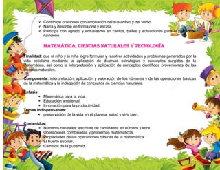  Construye oraciones con ampliación del sustantivo y del verbo.
 Narra y describe en forma oral y escrita.
 Participa con agrado y entusiasmo en cantos, bailes y actuaciones para el parrandon
navideño.
Matemática, ciencias naturales y tecnología
Finalidad: que el niño y la niña logre formular y resolver actividades y problemas generados por la
vida cotidiana mediante la aplicación de diversas estrategias y conceptos surgidos de la
matemática, así como la interpretación y aplicación de conceptos científicos provenientes de las
ciencias naturales.
Componente: interpretación, aplicación y valoración de los números y de las operaciones básicas
de la matemática y la indagación de conceptos de ciencias naturales.
Énfasis:
 Matemática para la vida.
 Educación ambiental
 Innovación para la productividad.
Temas indispensables:
 preservación de la vida en el planeta, salud y vivir bien.
Contenidos:
 Números naturales: escritura de cantidades en número y letra.
 Operaciones combinadas y problemas matemáticos.
 Propiedades de las operaciones básicas de la matemática.
 El huerto escolar.
 Cambios de la pubertad.
 