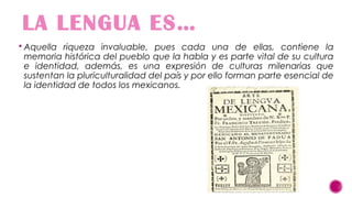 LA LENGUA ES…
 Aquella riqueza invaluable, pues cada una de ellas, contiene la

memoria histórica del pueblo que la habla y es parte vital de su cultura
e identidad, además, es una expresión de culturas milenarias que
sustentan la pluriculturalidad del país y por ello forman parte esencial de
la identidad de todos los mexicanos.

 