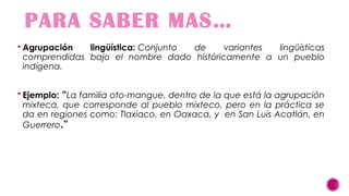 PARA SABER MAS…
 Agrupación

lingüística: Conjunto
de
variantes
lingüísticas
comprendidas bajo el nombre dado históricamente a un pueblo
indígena.

 Ejemplo:

“La familia oto-mangue, dentro de la que está la agrupación

mixteca, que corresponde al pueblo mixteco, pero en la práctica se
da en regiones como: Tlaxiaco, en Oaxaca, y en San Luis Acatlán, en
Guerrero.”

 