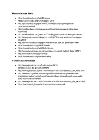 Herramientas Web
 https://es.wikipedia.org/wiki/Dropbox
 https://es.wikipedia.org/wiki/Google_Drive
 http://goconqrapp.blogspot.com/2015/11/goconqr-app-objetivos-
caracteristicas.html
 http://es.slideshare.net/paulacamargo05/caracteristicas-de-slideshare-
13586828
 http://es.slideshare.net/guestdad27e/blogger-caractersticas-y-gua-de-uso
 http://horcajoinformatica.blogspot.com/2007/05/caractersticas-de-blogger-
blog.html
 http://redessociales27.blogspot.com/p/cuales-son-las-principales.html
 https://es.wikipedia.org/wiki/Edmodo
 https://es.wikipedia.org/wiki/Outlook.com
 http://www.ehowenespanol.com/ventajas-microsoft-outlook-lista_90181/
 http://www.cobdc.net/gics/?p=1057
 https://es.wikipedia.org/wiki/Mendeley
Herramientas Ofimáticas
 http://www.ejemplode.com/8-informatica/3413-
caracteristicas_de_powerpoint.html
 http://www.ejemplode.com/8-informatica/3409-caracteristicas_de_word.html
 http://www.monografias.com/trabajos88/caracteristicas-generales-del-
procesador-texto-microsoft-word/caracteristicas-generales-del-procesador-
texto-microsoft-word.shtml
 http://www.ejemplode.com/8-informatica/3428-caracteristicas_de_excel.html
 https://prezi.com/tgijnnocdlxd/caracteristicas-de-excel/
 