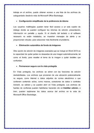 trabaja en el archivo, puede obtener acceso a una lista de los archivos de
autoguardado desde la vista de Microsoft Office Backstage.
 Configuración simplificada de la preferencia de idioma
Los usuarios multilingües pueden tener fácil acceso a un solo cuadro de
diálogo donde se pueden configurar los idiomas de edición, presentación,
información en pantalla y ayuda. Si el diseño del teclado o el software
necesario no están instalados, se muestran mensajes de alerta y se
proporcionan vínculos para solucionar más fácilmente el problema.
 Eliminación automática de fondo de imágenes
Otra opción de edición de imágenes avanzada que se incluye en Word 2010 es
la capacidad de quitar partes no deseadas de una imagen automáticamente, tal
como el fondo, para resaltar el tema de la imagen o quitar detalles que
confundan.
 Permanecer seguro con la vista protegida
En Vista protegida, los archivos se abren con las funciones de edición
deshabilitadas. Los archivos que provienen de una ubicación potencialmente
no segura, como Internet o datos adjuntos de correo electrónico o que
contienen contenido activo, como macros, conexiones de datos o controles
ActiveX, se validan y se pueden abrir en Vista protegida. Los archivos de
fuentes de confianza pueden habilitarse haciendo clic en Habilitar edición, o
bien, pueden explorarse los datos acerca del archivo en la vista de
Microsoft Office Backstage.
 