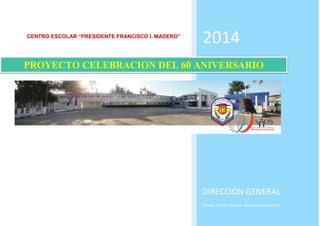 CENTRO ESCOLAR “PRESIDENTE FRANCISCO I. MADERO” 
2014 
DIRECCIÓN GENERAL 
Ciudad Serdán, Puebla Noviembre del 2014. 
PROYECTO CELEBRACION DEL 60 ANIVERSARIO  