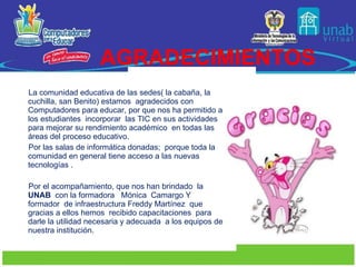 AGRADECIMIENTOS La comunidad educativa de las sedes( la cabaña, la cuchilla, san Benito) estamos  agradecidos con Computadores para educar, por que nos ha permitido a los estudiantes  incorporar  las TIC en sus actividades  para mejorar su rendimiento académico  en todas las  áreas del proceso educativo. Por las salas de informática donadas;  porque toda la comunidad en general tiene acceso a las nuevas tecnologías . Por el acompañamiento, que nos han brindado  la  UNAB   con la formadora  Mónica  Camargo Y  formador  de infraestructura Freddy Martínez  que  gracias a ellos hemos  recibido capacitaciones  para darle la utilidad necesaria y adecuada  a los equipos de nuestra institución. 
