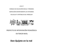 ANEP
CONSEJO DE EDUCACIÓN INICIAL Y PRIMARIA
INSPECCIÓN DEPARTAMENTAL DE PAYSANDÚ
ESCUELA N° 6 REPÚBLICA DEL PARAGUAY

PROYECTO DE INTERVENCIÓN PEDAGÓGICA
EN TERCER NIVEL

Don Quijote en la red

 