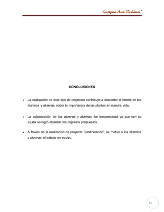 Investigación-Acción “Jardinización”
13
CONCLUSIONES
 La realización de este tipo de proyectos contribuye a despertar el interés en los
alumnos y alumnas sobre la importancia de las plantas en nuestra vida.
 La colaboración de los alumnos y alumnas fue trascendental ya que con su
ayuda se logró alcanzar los objetivos propuestos.
 A través de la realización de proyecto “Jardinización”, se motivó a los alumnos
y alumnas el trabajo en equipo.
 