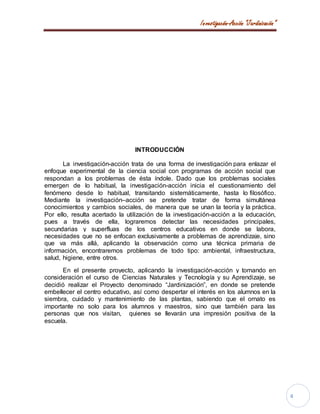 Investigación-Acción “Jardinización”
4
INTRODUCCIÓN
La investigación-acción trata de una forma de investigación para enlazar el
enfoque experimental de la ciencia social con programas de acción social que
respondan a los problemas de ésta índole. Dado que los problemas sociales
emergen de lo habitual, la investigación-acción inicia el cuestionamiento del
fenómeno desde lo habitual, transitando sistemáticamente, hasta lo filosófico.
Mediante la investigación–acción se pretende tratar de forma simultánea
conocimientos y cambios sociales, de manera que se unan la teoría y la práctica.
Por ello, resulta acertado la utilización de la investigación-acción a la educación,
pues a través de ella, lograremos detectar las necesidades principales,
secundarias y superfluas de los centros educativos en donde se labora,
necesidades que no se enfocan exclusivamente a problemas de aprendizaje, sino
que va más allá, aplicando la observación como una técnica primaria de
información, encontraremos problemas de todo tipo: ambiental, infraestructura,
salud, higiene, entre otros.
En el presente proyecto, aplicando la investigación-acción y tomando en
consideración el curso de Ciencias Naturales y Tecnología y su Aprendizaje, se
decidió realizar el Proyecto denominado “Jardinización”, en donde se pretende
embellecer el centro educativo, así como despertar el interés en los alumnos en la
siembra, cuidado y mantenimiento de las plantas, sabiendo que el ornato es
importante no solo para los alumnos y maestros, sino que también para las
personas que nos visitan, quienes se llevarán una impresión positiva de la
escuela.
 