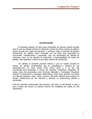 Investigación-Acción “Jardinización”
6
JUSTIFICACIÓN
El presente proyecto se hace para ornamentar y/o adornar nuestra escuela
para lo cual se plantea primero la motivación a todos los niños a través de pláticas
dentro del aula, las cuales los estimulen a sembrar, cuidar y mantener las plantas.
Diariamente las plantas serán revisadas por los niños que observarán su
crecimiento, mantenimiento y desarrollo. Una vez sembradas las plantas es
necesario crear en los alumnos la conciencia y responsabilidad de cuidar las
plantas. Que aprendan a valorar lo que ellos mismos han producido.
Se plantea el presente proyecto debido a que en nuestra escuela se
carece de plantas ornamentales que la embellezcan o adornen, es una
necesidad que se tiene desde hace varios años y a la vez una
oportunidad para desarrollar a través del proyecto, contenidos integrados de
varias áreas del aprendizaje como Ciencias Naturales y Tecnología, Expresión
Artística, Comunicación y Lenguaje, Matemáticas, entre otras; además, se cuenta
con algunos factores a favor, como: espacio suficiente, material para construir un
arriate, colaboración de los alumnos y alumnas en proporcionar plantas y
sembrarlas
Para los docentes participantes del proyecto, será todo un reto llevarlo a cabo y
que a través del tiempo se puedan conocer los resultados, los cuales se irán
registrando.
 