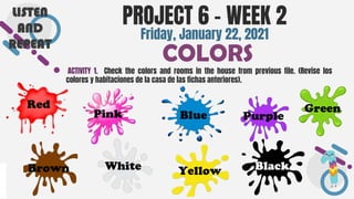 SLIDESMANIA.COM
● ACTIVITY 1. Check the colors and rooms in the house from previous file. (Revise los
colores y habitaciones de la casa de las fichas anteriores).
PROJECT 6 - WEEK 2
COLORS
Friday, January 22, 2021
LISTEN
AND
REPEAT
Red
Brown
Pink
White
Blue
Yellow
Purple
Green
Black
 