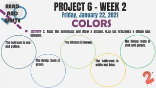 SLIDESMANIA.COM
● ACTIVITY 2. Read the sentences and draw a picture. (Lea las oraciones y dibuje una
imagen).
PROJECT 6 - WEEK 2
COLORS
Friday, January 22, 2021
The bedroom is red
and yellow.
The dining room is
pink and purple.
The living room is
green.
The kitchen is brown.
The bathroom is
white and blue.
READ
AND
WRITE
 