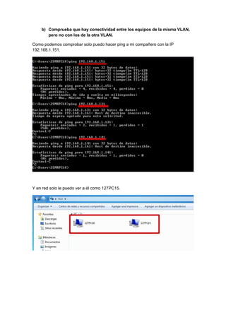 b) Comprueba que hay conectividad entre los equipos de la misma VLAN,
pero no con los de la otra VLAN.
Como podemos comprobar solo puedo hacer ping a mi compañero con la IP
192.168.1.151.

Y en red solo le puedo ver a él como 127PC15.

 