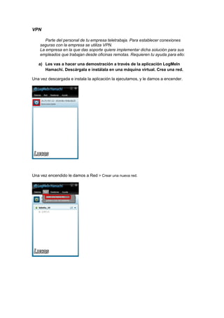 VPN
Parte del personal de tu empresa teletrabaja. Para establecer conexiones
seguras con la empresa se utiliza VPN.
La empresa en la que das soporte quiere implementar dicha solución para sus
empleados que trabajan desde oficinas remotas. Requieren tu ayuda para ello:
a) Les vas a hacer una demostración a través de la aplicación LogMeIn
Hamachi. Descárgala e instálala en una máquina virtual. Crea una red.
Una vez descargada e instala la aplicación la ejecutamos, y le damos a encender.

Una vez encendido le damos a Red > Crear una nueva red.

 