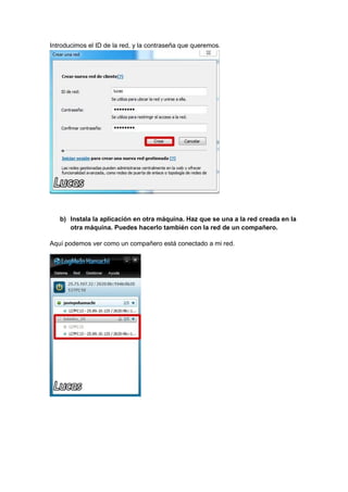 Introducimos el ID de la red, y la contraseña que queremos.

b) Instala la aplicación en otra máquina. Haz que se una a la red creada en la
otra máquina. Puedes hacerlo también con la red de un compañero.
Aquí podemos ver como un compañero está conectado a mi red.

 