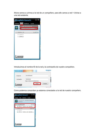 Ahora vamos a unirnos a la red de un compañero, para ello vamos a red > Unirse a
una red existente.

Introducimos el nombre ID de la red y la contraseña de nuestro compañero.

Como podemos comprobar ya estamos conectados a la red de nuestro compañero.

 