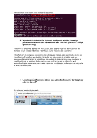 Introducimos esta orden para realizar el escaneo.

d) A partir de la información obtenida en el punto anterior, investiga
posibles vulnerabilidades del servidor web concreto que utiliza Google
(protocolo http).
-Un error se encontró dentro del mod_isapi, esto podría dejar las devoluciones de
llamada en un estado indefinido y dar lugar a una violación de segmento
-Una fallo en el código de procedimiento subrequest núcleo, esto significaba todos los
módulos mod_headers que puede manipular las cabeceras de entrada para un
subrequest envenenarían la petición de los padres de dos maneras, una mediante la
modificación de la solicitud de los padres, que podrían no ser la intención, y el
segundo al dejar punteros a campos de cabecera modificados en la memoria asignada
al alcance subrequest

e) Localiza geográficamente dónde está ubicado el servidor de Google.es
a través de su IP.

Accedemos a esta página web.

 