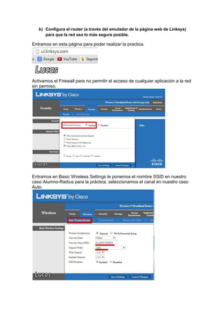 b) Configura el router (a través del emulador de la página web de Linksys)
para que la red sea lo más segura posible.

Entramos en esta página para poder realizar la practica.

Activamos el Firewall para no permitir el acceso de cualquier aplicación a la red
sin permiso.

Entramos en Basic Wireless Settings le ponemos el nombre SSID en nuestro
caso Alumno-Radius para la práctica, seleccionamos el canal en nuestro caso
Auto.

 