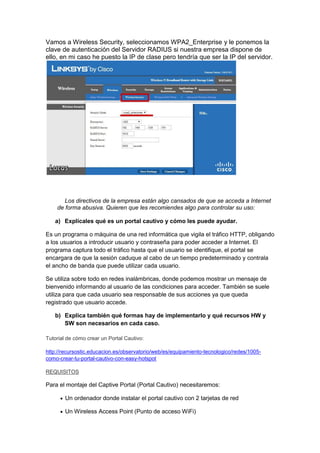 Vamos a Wireless Security, seleccionamos WPA2_Enterprise y le ponemos la
clave de autenticación del Servidor RADIUS si nuestra empresa dispone de
ello, en mi caso he puesto la IP de clase pero tendría que ser la IP del servidor.

Los directivos de la empresa están algo cansados de que se acceda a Internet
de forma abusiva. Quieren que les recomiendes algo para controlar su uso:
a) Explícales qué es un portal cautivo y cómo les puede ayudar.
Es un programa o máquina de una red informática que vigila el tráfico HTTP, obligando
a los usuarios a introducir usuario y contraseña para poder acceder a Internet. El
programa captura todo el tráfico hasta que el usuario se identifique, el portal se
encargara de que la sesión caduque al cabo de un tiempo predeterminado y contrala
el ancho de banda que puede utilizar cada usuario.
Se utiliza sobre todo en redes inalámbricas, donde podemos mostrar un mensaje de
bienvenido informando al usuario de las condiciones para acceder. También se suele
utiliza para que cada usuario sea responsable de sus acciones ya que queda
registrado que usuario accede.
b) Explica también qué formas hay de implementarlo y qué recursos HW y
SW son necesarios en cada caso.
Tutorial de cómo crear un Portal Cautivo:
http://recursostic.educacion.es/observatorio/web/es/equipamiento-tecnologico/redes/1005como-crear-tu-portal-cautivo-con-easy-hotspot
REQUISITOS

Para el montaje del Captive Portal (Portal Cautivo) necesitaremos:
 Un ordenador donde instalar el portal cautivo con 2 tarjetas de red
 Un Wireless Access Point (Punto de acceso WiFi)

 