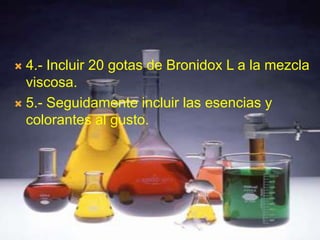  4.- Incluir 20 gotas de Bronidox L a la mezcla
  viscosa.
 5.- Seguidamente incluir las esencias y
  colorantes al gusto.
 