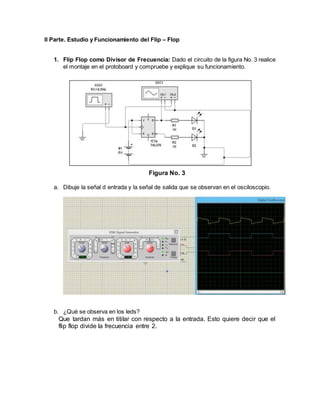 II Parte. Estudio y Funcionamiento del Flip – Flop
1. Flip Flop como Divisor de Frecuencia: Dado el circuito de la figura No. 3 realice
el montaje en el protoboard y compruebe y explique su funcionamiento.
Figura No. 3
a. Dibuje la señal d entrada y la señal de salida que se observan en el osciloscopio.
b. ¿Qué se observa en los leds?
Que tardan más en titilar con respecto a la entrada. Esto quiere decir que el
flip flop divide la frecuencia entre 2.
 