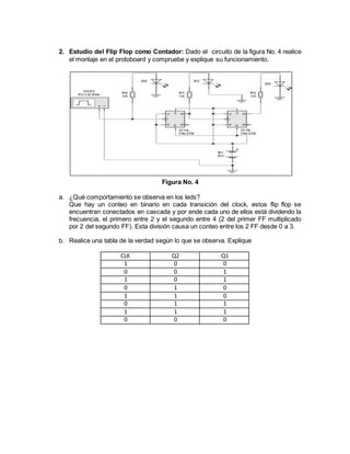 2. Estudio del Flip Flop como Contador: Dado el circuito de la figura No. 4 realice
el montaje en el protoboard y compruebe y explique su funcionamiento.
Figura No. 4
a. ¿Qué comportamiento se observa en los leds?
Que hay un conteo en binario en cada transición del clock, estos flip flop se
encuentran conectados en cascada y por ende cada uno de ellos está dividendo la
frecuencia, el primero entre 2 y el segundo entre 4 (2 del primer FF multiplicado
por 2 del segundo FF). Esta división causa un conteo entre los 2 FF desde 0 a 3.
b. Realice una tabla de la verdad según lo que se observa. Explique
CLK Q2 Q1
1 0 0
0 0 1
1 0 1
0 1 0
1 1 0
0 1 1
1 1 1
0 0 0
 