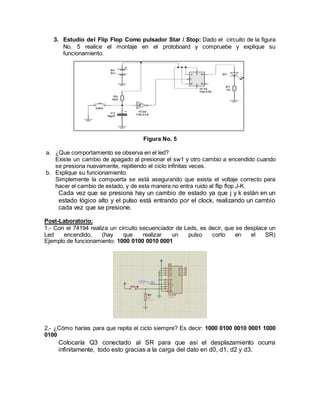 3. Estudio del Flip Flop Como pulsador Star / Stop: Dado el circuito de la figura
No. 5 realice el montaje en el protoboard y compruebe y explique su
funcionamiento.
Figura No. 5
a. ¿Que comportamiento se observa en el led?
Existe un cambio de apagado al presionar el sw1 y otro cambio a encendido cuando
se presiona nuevamente, repitiendo el ciclo infinitas veces.
b. Explique su funcionamiento.
Simplemente la compuerta se está asegurando que exista el voltaje correcto para
hacer el cambio de estado, y de esta manera no entra ruido al flip flop J-K.
Cada vez que se presiona hay un cambio de estado ya que j y k están en un
estado lógico alto y el pulso está entrando por el clock, realizando un cambio
cada vez que se presione.
Post-Laboratorio:
1.- Con el 74194 realiza un circuito secuenciador de Leds, es decir, que se desplace un
Led encendido, (hay que realizar un pulso corto en el SR)
Ejemplo de funcionamiento: 1000 0100 0010 0001
2.- ¿Cómo harías para que repita el ciclo siempre? Es decir: 1000 0100 0010 0001 1000
0100
Colocaría Q3 conectado al SR para que así el desplazamiento ocurra
infinitamente, todo esto gracias a la carga del dato en d0, d1, d2 y d3.
 