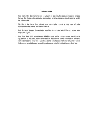Conclusiones
 Los elementos de memoria que se utilizan en los circuitos secuenciales de reloj se
llaman flip –flops estos circuitos son celdas binarias capaces de almacenar un bit
de información.
 Un flip – flop tiene dos salidas, una para valor normal y otra para el valor
complementario del bit almacenado en el.
 Los flip flops poseen dos estados estables, uno a nivel alto 1 lógico y otro a nivel
bajo cero lógico.
 Los flips flops son importantes debido a que estos componentes electrónicos
ayudan en la industria, como divisores de frecuencia, como circuitos de enclave,
como contadores (muy poco usados); como circuitos de memoria temporal y sobre
todo como acopladores o acondicionadores de señal entre tarjetas o máquinas.
 