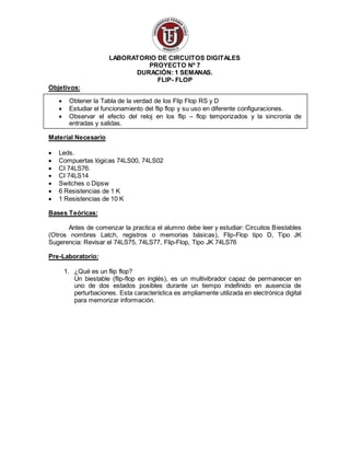 LABORATORIO DE CIRCUITOS DIGITALES
PROYECTO Nº 7
DURACIÓN: 1 SEMANAS.
FLIP- FLOP
Objetivos:
 Obtener la Tabla de la verdad de los Flip Flop RS y D
 Estudiar el funcionamiento del flip flop y su uso en diferente configuraciones.
 Observar el efecto del reloj en los flip – flop temporizados y la sincronía de
entradas y salidas.
Material Necesario
 Leds.
 Compuertas lógicas 74LS00, 74LS02
 CI 74LS76.
 CI 74LS14
 Switches o Dipsw
 6 Resistencias de 1 K
 1 Resistencias de 10 K
Bases Teóricas:
Antes de comenzar la practica el alumno debe leer y estudiar: Circuitos Biestables
(Otros nombres Latch, registros o memorias básicas), Flip-Flop tipo D, Tipo JK
Sugerencia: Revisar el 74LS75, 74LS77, Flip-Flop, Tipo JK 74LS76
Pre-Laboratorio:
1. ¿Qué es un flip flop?
Un biestable (flip-flop en inglés), es un multivibrador capaz de permanecer en
uno de dos estados posibles durante un tiempo indefinido en ausencia de
perturbaciones. Esta característica es ampliamente utilizada en electrónica digital
para memorizar información.
 