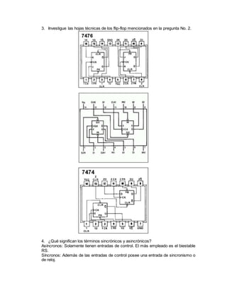3. Investigue las hojas técnicas de los flip-flop mencionados en la pregunta No. 2.
4. ¿Qué significan los términos sincrónicos y asincrónicos?
Asíncronos: Solamente tienen entradas de control. El más empleado es el biestable
RS.
Síncronos: Además de las entradas de control posee una entrada de sincronismo o
de reloj.
 