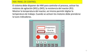 18
HMI: PANEL DE CONTROL
El sistema debe disponer de HMI para controlar el proceso, activar los
motores de agitación (M1) y (M2), la resistencia del reactor (R1).
Mostrar la temperatura del reactor, así mismo permitir digitar la
temperatura de trabajo. Cuando se activen los motores debe prenderse
la luces indicadoras.
 