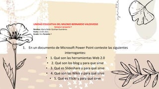 1. En un documento de Microsoft Power Point conteste las siguientes
interrogantes:
• 1. Qué son las herramientas Web 2.0
• 2. Qué son los blog y para que sirve
• 3. Qué es Slideshare y para qué sirve
• 4. Qué son las Wikis y para qué sirve
• 5. Qué es Flickr y para qué sirve
UNIDAD EDUCATIVA DEL MILENIO BERNARDO VALDIVIESO
Semana 1 proyecto 7
Nombre: María Belén Quizhpe Guarderas.
Fecha: 13-05-2021
Gradó: 9no Paralelo: F
 