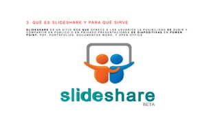 3 . Q U É E S S L I D E S H A R E Y PA R A Q U É S I R V E
S L I D E S H A R E E S U N S I T I O W E B Q U E O F R E C E A L O S U S U A R I O S L A P O S I B I L I D A D D E S U B I R Y
C O M P A R T I R E N P Ú B L I C O O E N P R I V A D O P R E S E N T A C I O N E S D E D I A P O S I T I V A S E N P O W E R
P O I N T , P D F , P O R T A F O L I O S , D O C U M E N T O S W O R D , Y O P E N O F F I C E
 