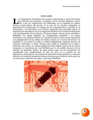 Abraham García Espinoza


      .

                                   CONCLUSIÓN



L
       os componentes electrónicos han venido evolucionando a través del tiempo
       que cada día, mas pequeños y complejos son los circuitos eléctricos, esto se
       debe a que los componentes son elaborados con la finalidad de realizar
diversas tareas dentro del circuito en el caso de los circuitos integrados su
desarrollo ha revolucionado los campos de las comunicaciones, la gestión de la
información y la informática. Los circuitos integrados han permitido reducir el
tamaño de los dispositivos con el consiguiente descenso de los costes de fabricación
y de mantenimiento de los sistemas. Al mismo tiempo, ofrecen mayor velocidad y
fiabilidad. Los relojes digitales, las computadoras portátiles y los juegos
electrónicos son sistemas basados en microprocesadores. Otro avance importante
es la digitalización de las señales de sonido, proceso en el cual la frecuencia y la
amplitud de una señal de sonido se codifica digitalmente mediante técnicas de
muestreo adecuadas, es decir, técnicas para medir la amplitud de la señal a
intervalos muy cortos. La música grabada de forma digital, como la de los discos
compactos, se caracteriza por una fidelidad que no era posible alcanzar con los
métodos de grabación directa. De igual manera pasa con los transistores, ha
reemplazado casi completamente al tubo de vacío en la mayoría de sus
aplicaciones. Al incorporar un conjunto de materiales semiconductores y contactos
eléctricos, el transistor permite las mismas funciones que el tubo de vacío, pero con
un coste, peso y potencia más bajos, y una mayor fiabilidad.




                                                                           20/09/2012
 