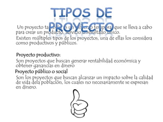 Un proyecto también es un esfuerzo temporal que se lleva a cabo
para crear un producto, servicio o resultado único.
Existen múltiples tipos de los proyectos, una de ellas los considera
como productivos y públicos.

Proyecto productivo:
Son proyectos que buscan generar rentabilidad económica y
obtener ganancias en dinero
Proyecto público o social
Son los proyectos que buscan alcanzar un impacto sobre la calidad
de vida dela población, los cuales no necesariamente se expresan
en dinero.
 