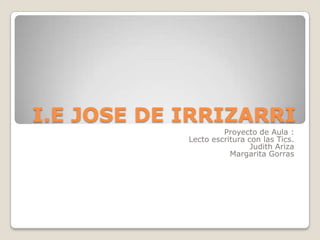 I.E JOSE DE IRRIZARRI
                     Proyecto de Aula :
            Lecto escritura con las Tics.
                             Judith Ariza
                       Margarita Gorras
 